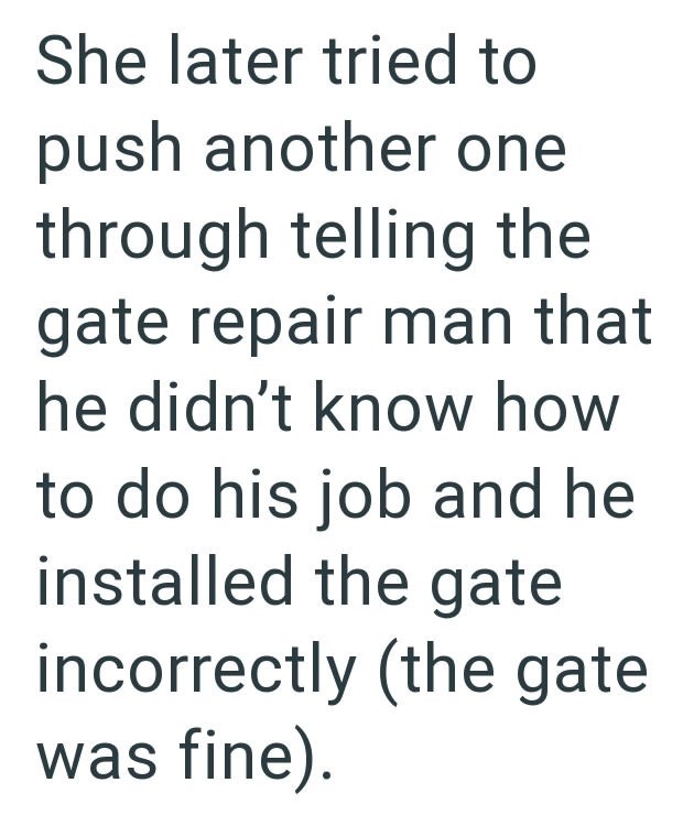 She later tried to push another one through telling the gate repair man that he didn't know how to do his job and he installed the gate incorrectly (the gate was fine).