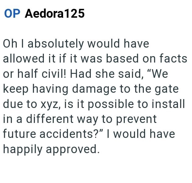 OP Aedora 125 Oh I absolutely would have allowed it if it was based on facts or half civil! Had she said, "We keep having damage to the gate due to xyz, is it possible to install in a different way to prevent future accidents?" I would have happily approved.