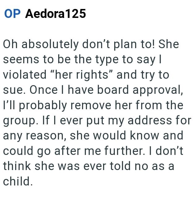 OP Aedora 125 Oh absolutely don't plan to! She seems to be the type to say I violated "her rights" and try to sue. Once I have board approval, I'll probably remove her from the group. If I ever put my address for any reason, she would know and could go after me further. I don't think she was ever told no as a child.