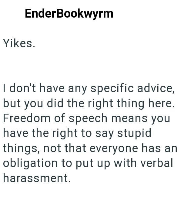EnderBookwyrm Yikes. I don't have any specific advice, but you did the right thing here. Freedom of speech means you have the right to say stupid things, not that everyone has an obligation to put up with verbal harassment.