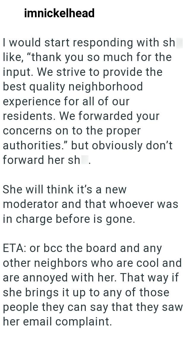 imnickelhead I would start responding with sh like, "thank you so much for the input. We strive to provide the best quality neighborhood experience for all of our residents. We forwarded your concerns on to the proper authorities." but obviously don't forward her sh She will think it's a new moderator and that whoever was in charge before is gone. ETA: or bcc the board and any other neighbors who are cool and are annoyed with her. That way if she brings it up to any of those people they can say