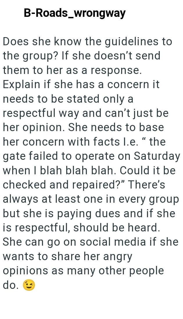 B-Roads_wrongway Does she know the guidelines to the group? If she doesn't send them to her as a response. Explain if she has a concern it needs to be stated only a respectful way and can't just be her opinion. She needs to base her concern with facts I.e." the gate failed to operate on Saturday when I blah blah blah. Could it be checked and repaired?" There's always at least one in every group but she is paying dues and if she is respectful, should be heard. She can go on social media if she wa