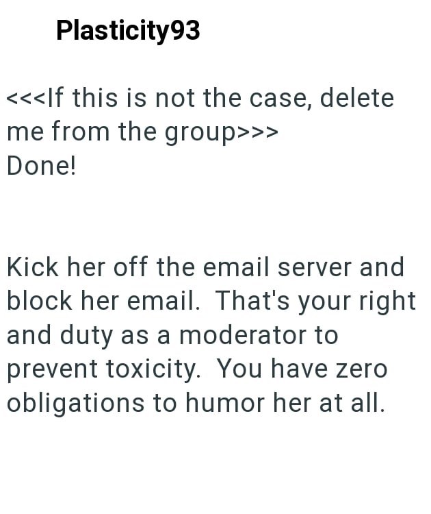 Plasticity93 <<<If this is not the case, delete me from the group>>> Done! Kick her off the email server and block her email. That's your right and duty as a moderator to prevent toxicity. You have zero obligations to humor her at all.