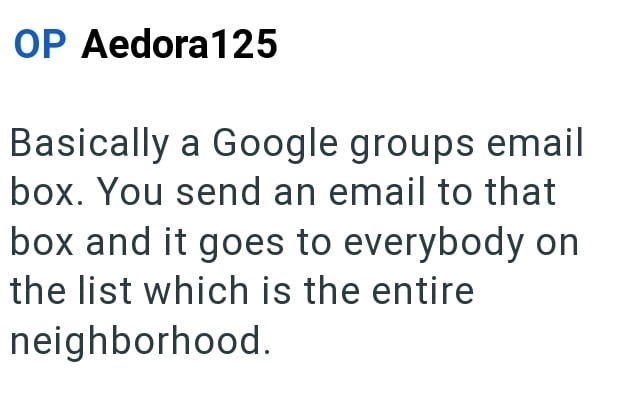 OP Aedora 125 Basically a Google groups email box. You send an email to that box and it goes to everybody on the list which is the entire neighborhood.