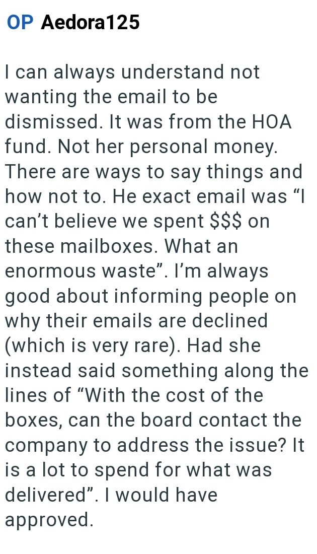 OP Aedora 125 I can always understand not wanting the email to be dismissed. It was from the HOA fund. Not her personal money. There are ways to say things and how not to. He exact email was "I can't believe we spent $$$ on these mailboxes. What an enormous waste". I'm always good about informing people on why their emails are declined (which is very rare). Had she instead said something along the lines of "With the cost of the boxes, can the board contact the company to address the issue? It is