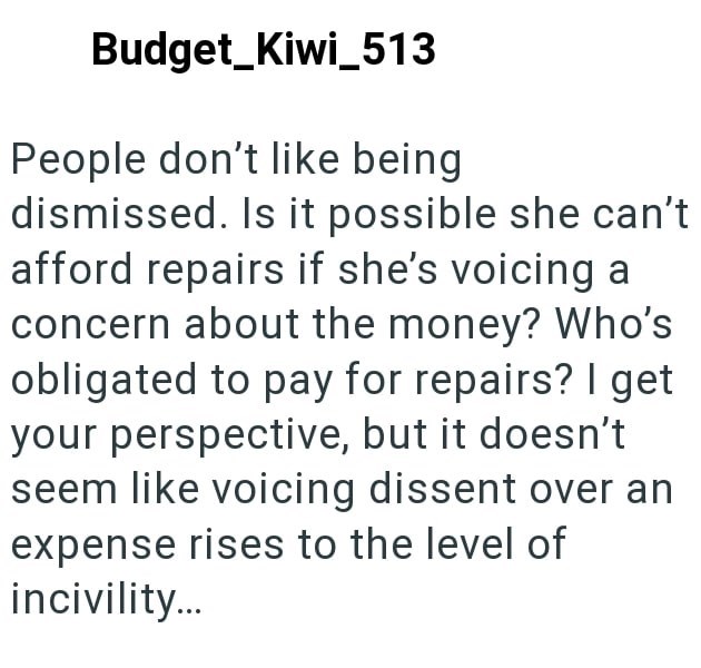 Budget Kiwi 513 People don't like being dismissed. Is it possible she can't afford repairs if she's voicing a concern about the money? Who's obligated to pay for repairs? I get your perspective, but it doesn't seem like voicing dissent over an expense rises to the level of incivility...