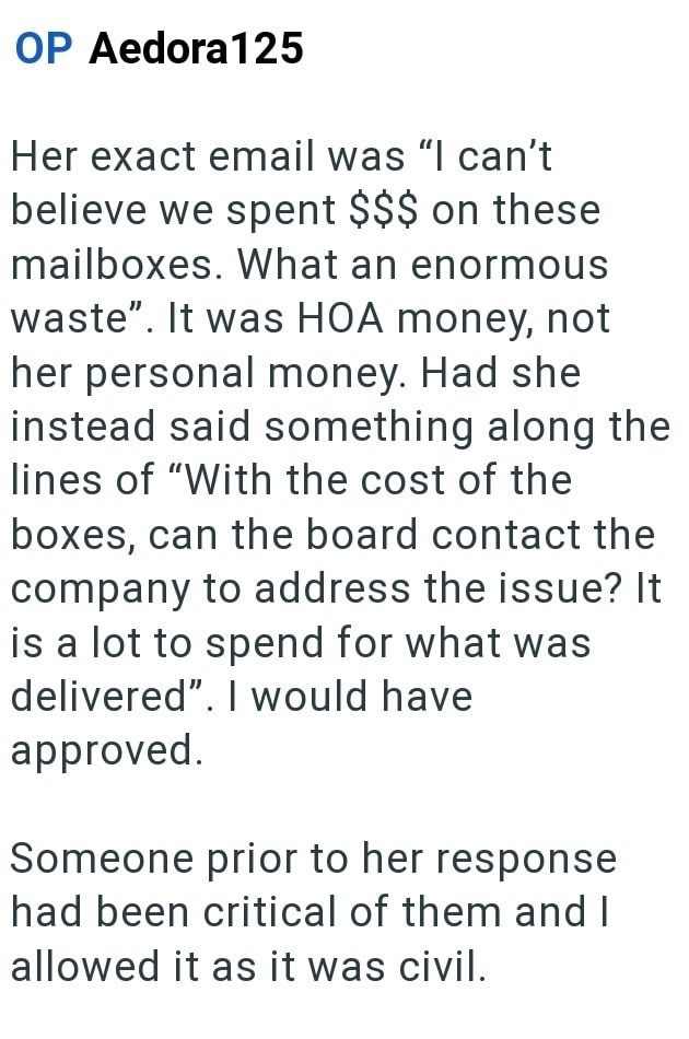 OP Aedora 125 Her exact email was "I can't believe we spent $$$ on these mailboxes. What an enormous waste". It was HOA money, not her personal money. Had she instead said something along the lines of "With the cost of the boxes, can the board contact the company to address the issue? It is a lot to spend for what was delivered". I would have approved. Someone prior to her response had been critical of them and I allowed it as it was civil.