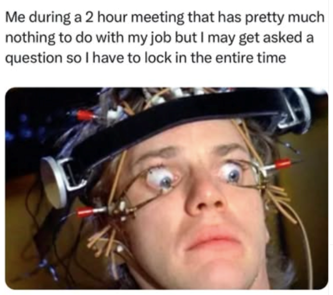Me during a 2 hour meeting that has pretty much nothing to do with my job but I may get asked a question so I have to lock in the entire time