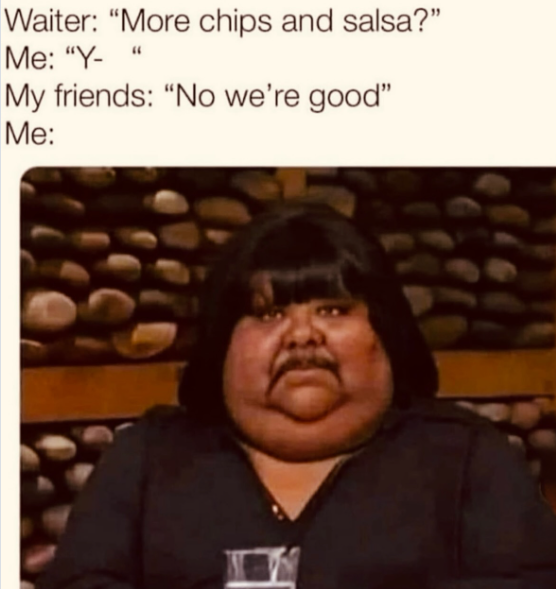 Waiter: "More chips and salsa?" Me: "Y- " My friends: "No we're good" Me: