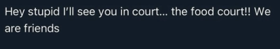 Hey stupid I'll see you in court... the food court!! We are friends