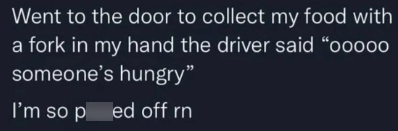 Went to the door to collect my food with a fork in my hand the driver said "o0000 someone's hungry" I'm so ped off rn