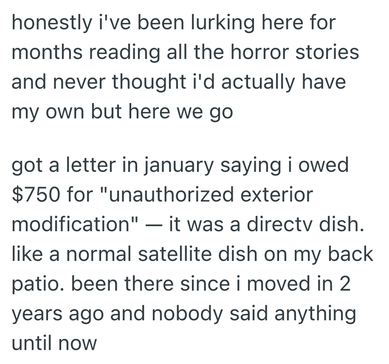 honestly i've been lurking here for months reading all the horror stories. and never thought i'd actually have my own but here we go got a letter in january saying i owed. $750 for "unauthorized exterior modification" - it was a directv dish. like a normal satellite dish on my back patio. been there since i moved in 2 years ago and nobody said anything until now