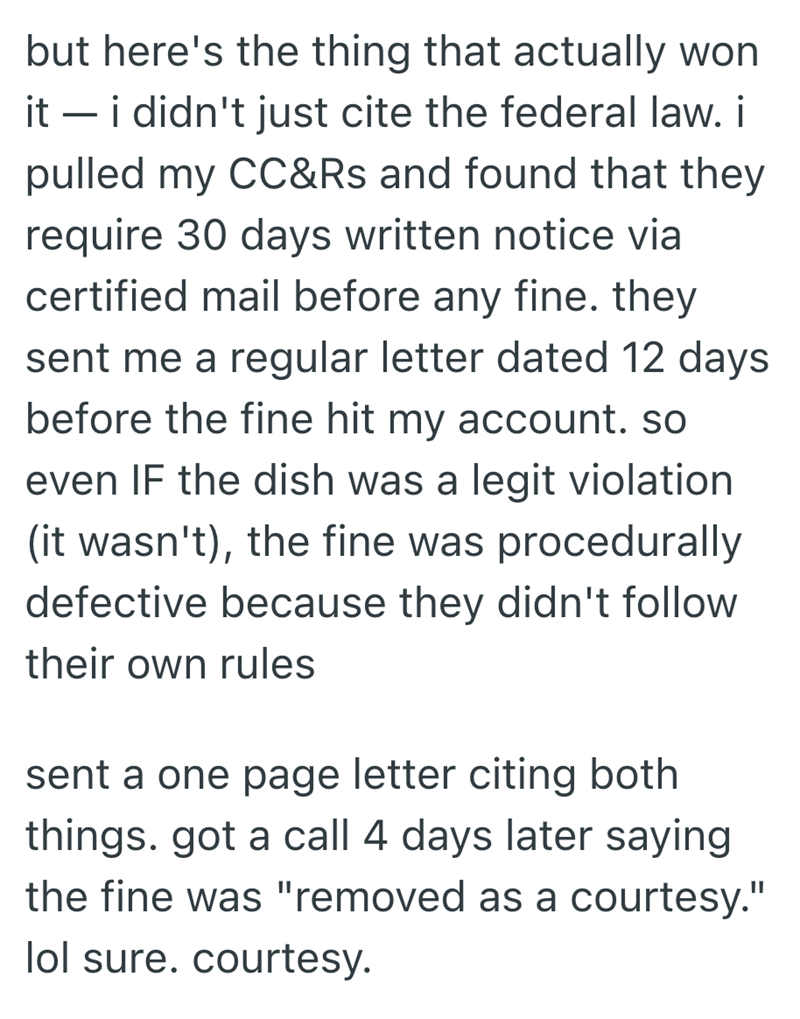 but here's the thing that actually won it - i didn't just cite the federal law. i pulled my CC&Rs and found that they require 30 days written notice via certified mail before any fine. they sent me a regular letter dated 12 days before the fine hit my account. so even IF the dish was a legit violation (it wasn't), the fine was procedurally defective because they didn't follow their own rules sent a one page letter citing both things. got a call 4 days later saying the fine was "removed as a cour