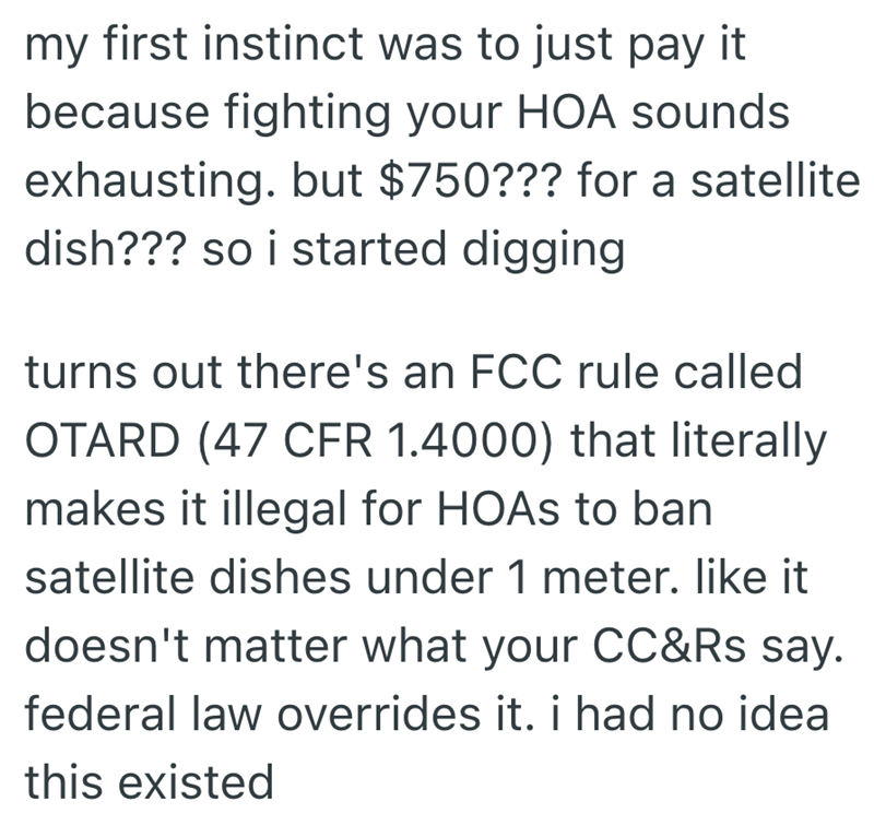 my first instinct was to just pay it because fighting your HOA sounds exhausting. but $750??? for a satellite dish??? so i started digging turns out there's an FCC rule called OTARD (47 CFR 1.4000) that literally makes it illegal for HOAS to ban satellite dishes under 1 meter. like it doesn't matter what your CC&Rs say. federal law overrides it. i had no idea this existed