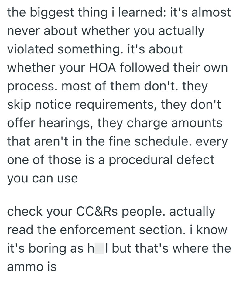the biggest thing i learned: it's almost never about whether you actually violated something. it's about whether your HOA followed their own process. most of them don't. they skip notice requirements, they don't offer hearings, they charge amounts that aren't in the fine schedule. every one of those is a procedural defect you can use check your CC&Rs people. actually read the enforcement section. i know it's boring as h I but that's where the ammo is