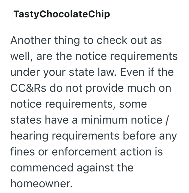 TastyChocolateChip Another thing to check out as well, are the notice requirements under your state law. Even if the CC&Rs do not provide much on notice requirements, some states have a minimum notice / hearing requirements before any fines or enforcement action is commenced against the homeowner.