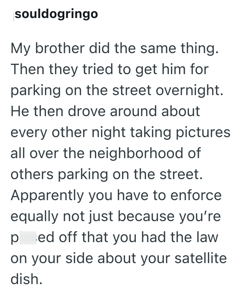 souldogringo My brother did the same thing. Then they tried to get him for parking on the street overnight. He then drove around about every other night taking pictures all over the neighborhood of others parking on the street. Apparently you have to enforce equally not just because you're p ed off that you had the law on your side about your satellite dish.