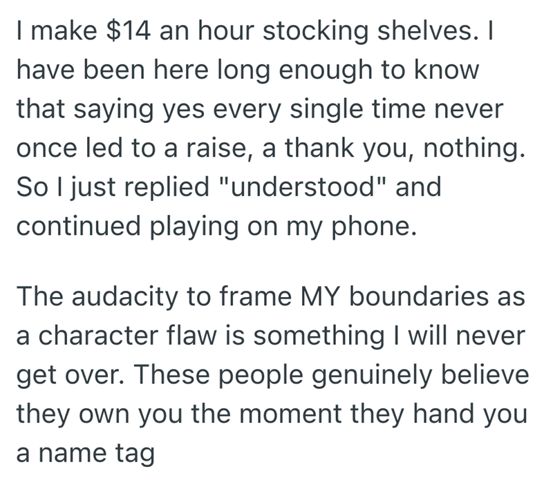 I make $14 an hour stocking shelves. I have been here long enough to know that saying yes every single time never once led to a raise, a thank you, nothing. So I just replied "understood" and continued playing on my phone. The audacity to frame MY boundaries as a character flaw is something I will never get over. These people genuinely believe they own you the moment they hand you a name tag