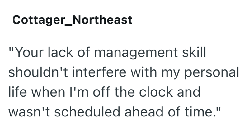 Cottager_Northeast "Your lack of management skill shouldn't interfere with my personal life when I'm off the clock and wasn't scheduled ahead of time."