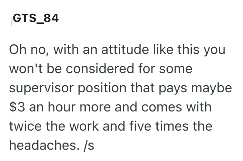 GTS_84 Oh no, with an attitude like this you won't be considered for some supervisor position that pays maybe $3 an hour more and comes with twice the work and five times the headaches./s