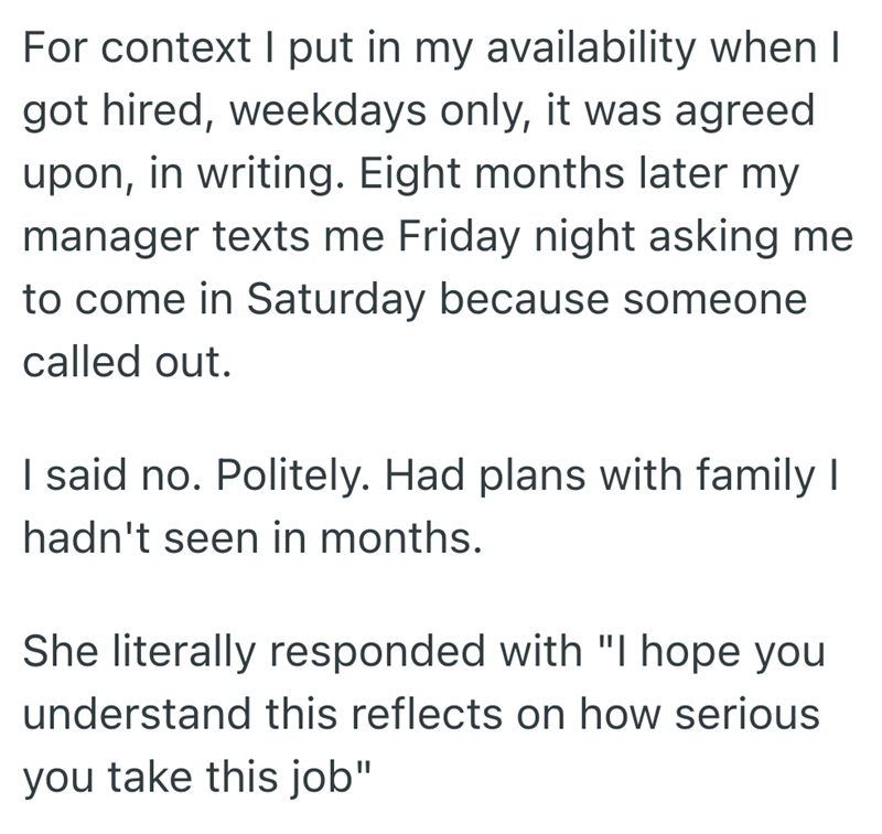 For context I put in my availability when I got hired, weekdays only, it was agreed upon, in writing. Eight months later my manager texts me Friday night asking me to come in Saturday because someone called out. I said no. Politely. Had plans with family I hadn't seen in months. She literally responded with "I hope you understand this reflects on how serious you take this job"