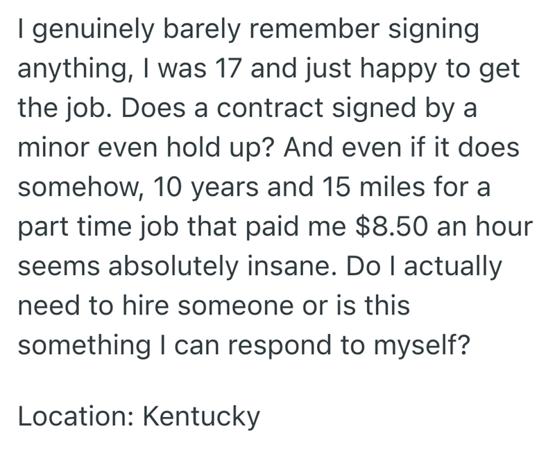 I genuinely barely remember signing anything, I was 17 and just happy to get the job. Does a contract signed by a minor even hold up? And even if it does somehow, 10 years and 15 miles for a part time job that paid me $8.50 an hour seems absolutely insane. Do I actually need to hire someone or is this something I can respond to myself? Location: Kentucky