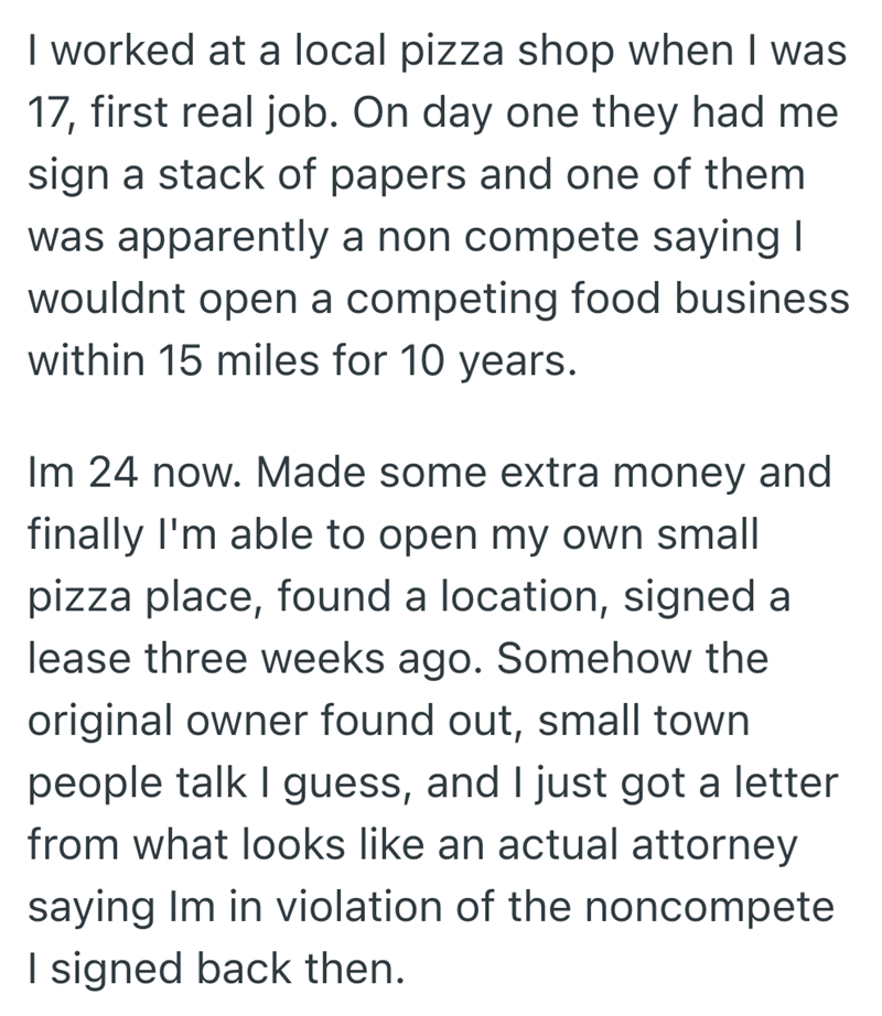 I worked at a local pizza shop when I was 17, first real job. On day one they had me sign a stack of papers and one of them was apparently a non compete saying I wouldnt open a competing food business within 15 miles for 10 years. Im 24 now. Made some extra money and finally I'm able to open my own small pizza place, found a location, signed a lease three weeks ago. Somehow the original owner found out, small town people talk I guess, and I just got a letter from what looks like an actual attorn