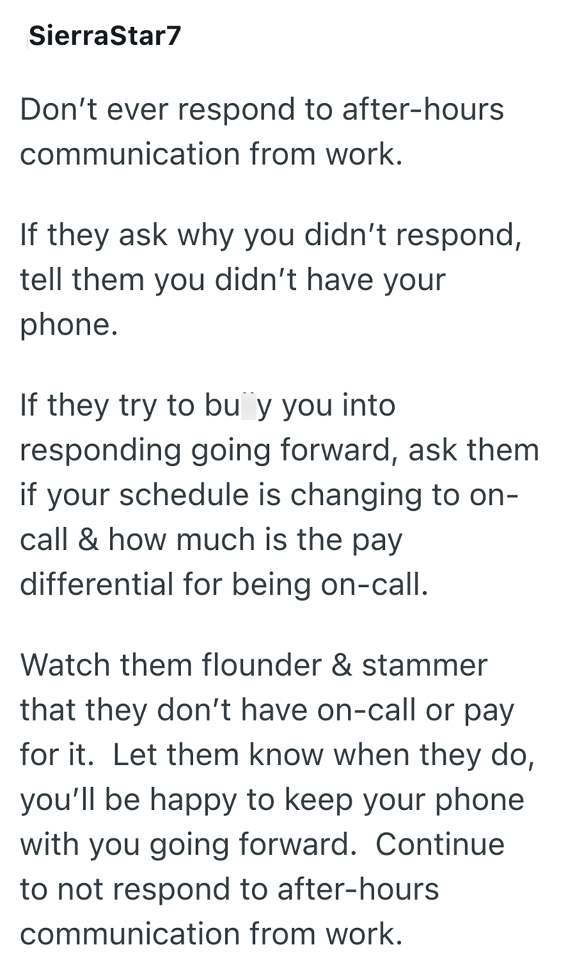 SierraStar7 Don't ever respond to after-hours communication from work. If they ask why you didn't respond, tell them you didn't have your phone. If they try to buy you into responding going forward, ask them if your schedule is changing to on- call & how much is the pay differential for being on-call. Watch them flounder & stammer that they don't have on-call or pay for it. Let them know when they do, you'll be happy to keep your phone with you going forward. Continue to not respond to after-hou