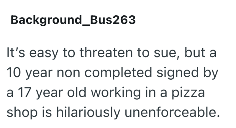 Background_Bus263 It's easy to threaten to sue, but a 10 year non completed signed by a 17 year old working in a pizza shop is hilariously unenforceable.