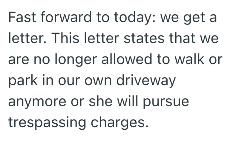 Fast forward to today: we get a letter. This letter states that we are no longer allowed to walk or park in our own driveway anymore or she will pursue trespassing charges.