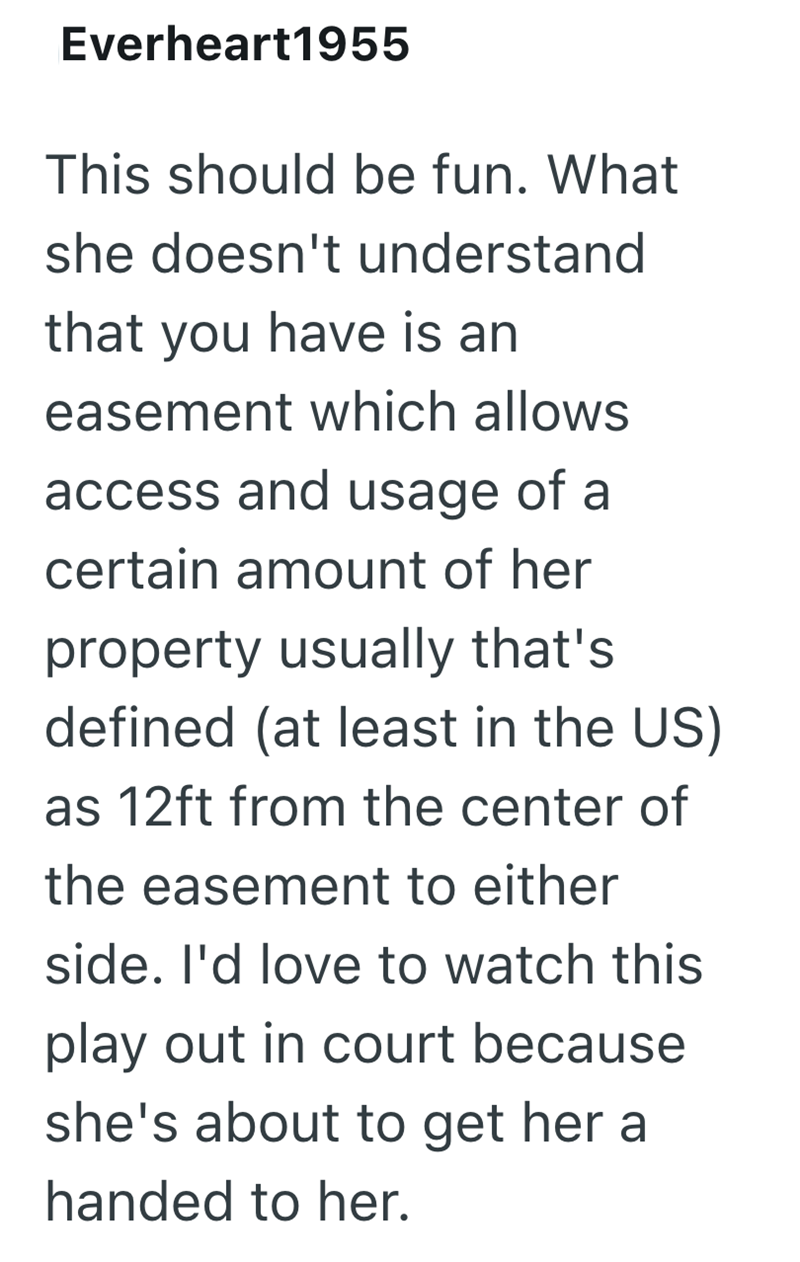 Everheart1955 This should be fun. What she doesn't understand that you have is an easement which allows access and usage of a certain amount of her property usually that's defined (at least in the US) as 12ft from the center of the easement to either side. I'd love to watch this play out in court because she's about to get her a handed to her.