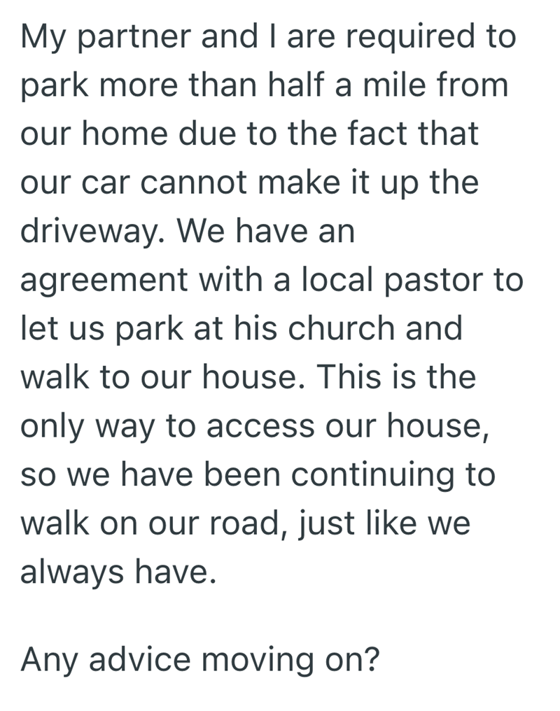 My partner and I are required to park more than half a mile from our home due to the fact that our car cannot make it up the driveway. We have an agreement with a local pastor to let us park at his church and walk to our house. This is the only way to access our house, so we have been continuing to walk on our road, just like we always have. Any advice moving on?