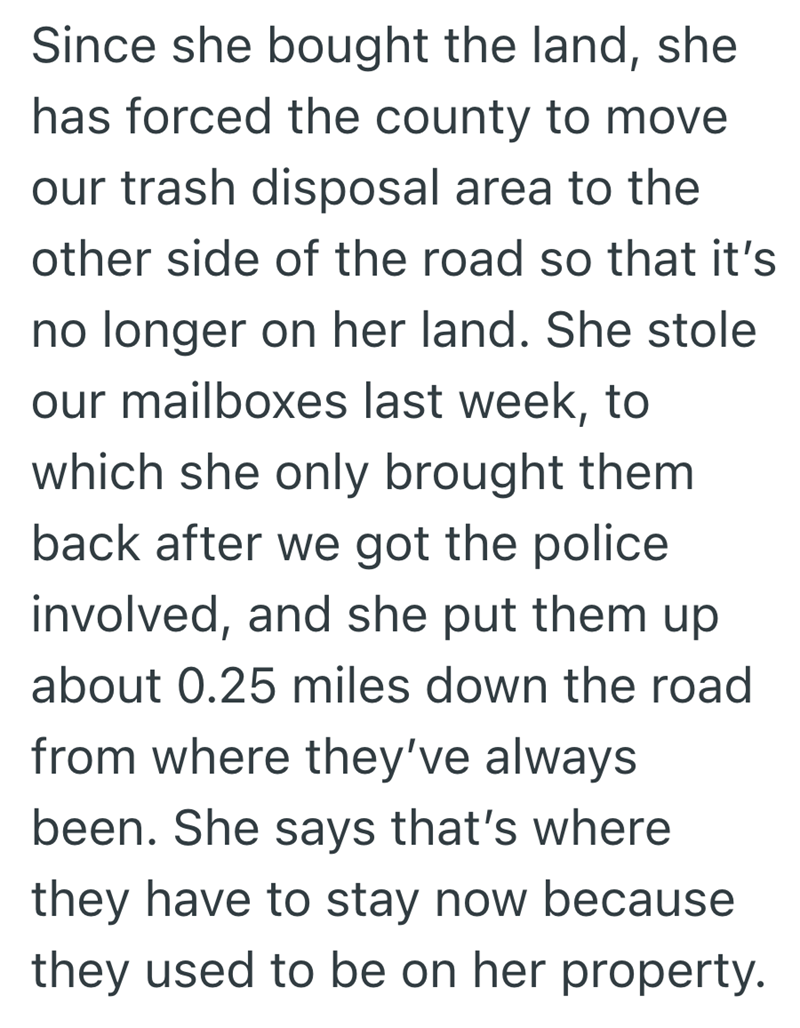 Since she bought the land, she has forced the county to move our trash disposal area to the other side of the road so that it's no longer on her land. She stole our mailboxes last week, to which she only brought them back after we got the police involved, and she put them up about 0.25 miles down the road from where they've always been. She says that's where they have to stay now because they used to be on her property.