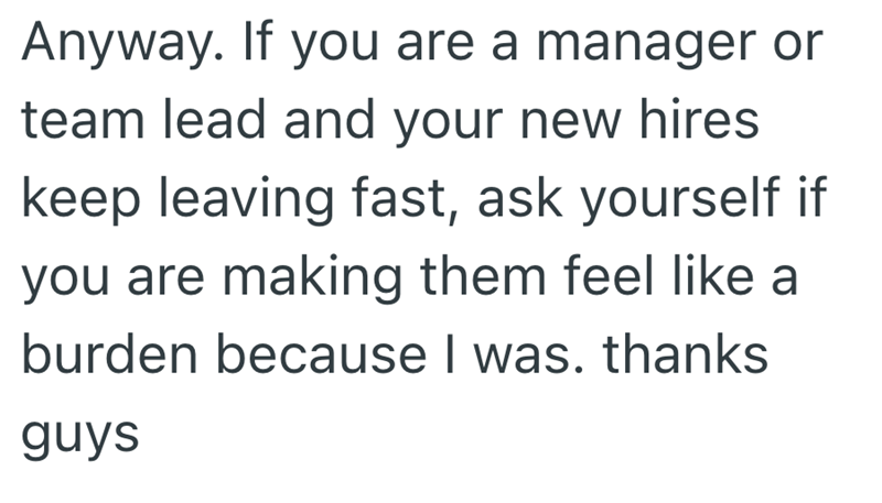 Anyway. If you are a manager or team lead and your new hires keep leaving fast, ask yourself if you are making them feel like a burden because I was. thanks guys