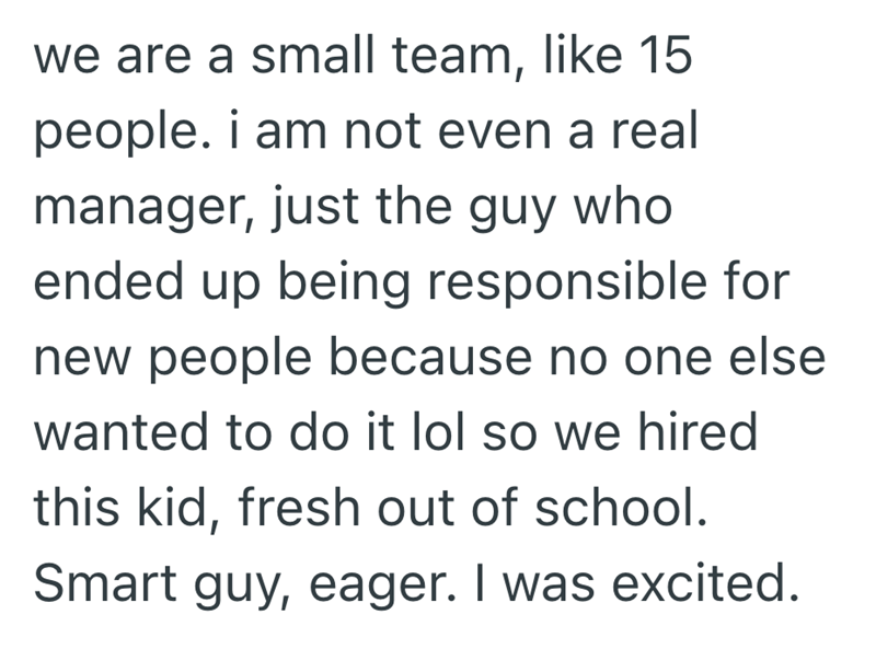 we are a small team, like 15 people. i am not even a real manager, just the guy who ended up being responsible for new people because no one else wanted to do it lol so we hired this kid, fresh out of school. Smart guy, eager. I was excited.