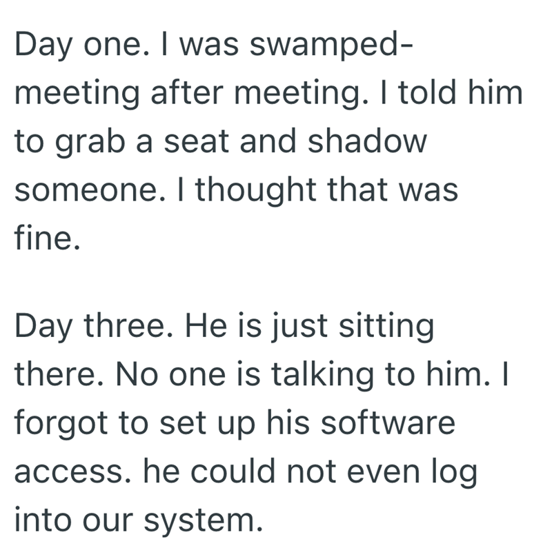 Day one. I was swamped- meeting after meeting. I told him to grab a seat and shadow someone. I thought that was fine. Day three. He is just sitting there. No one is talking to him. I forgot to set up his software access. he could not even log into our system.