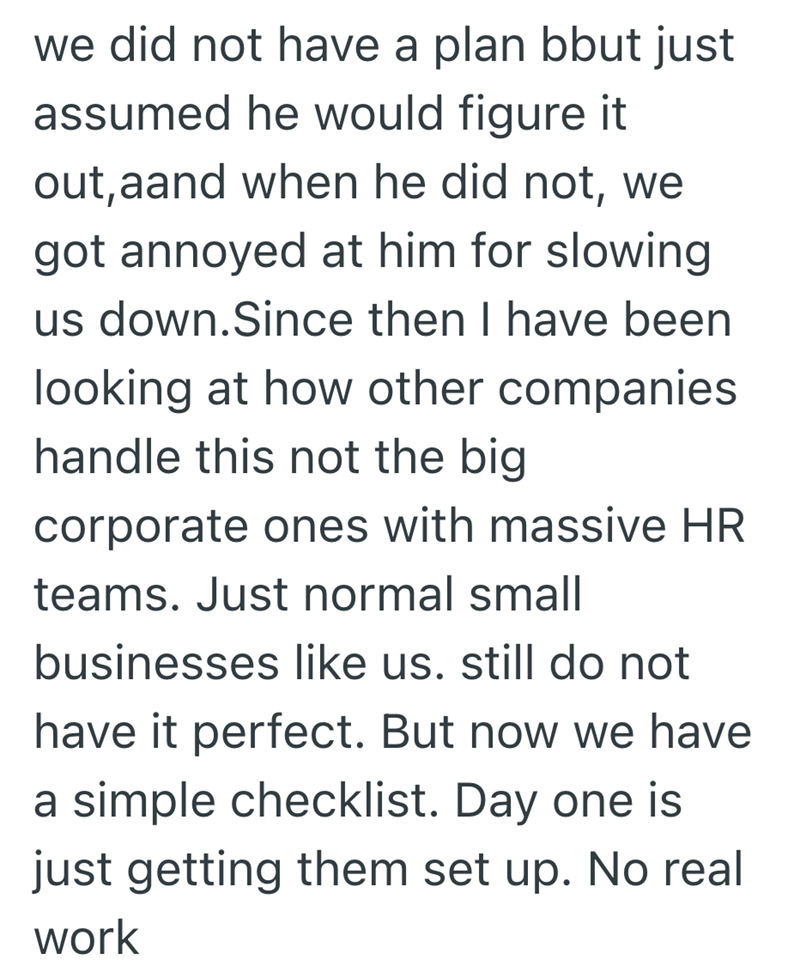we did not have a plan bbut just assumed he would figure it out, aand when he did not, we got annoyed at him for slowing us down. Since then I have been looking at how other companies handle this not the big corporate ones with massive HR teams. Just normal small businesses like us. still do not have it perfect. But now we have a simple checklist. Day one is just getting them set up. No real work