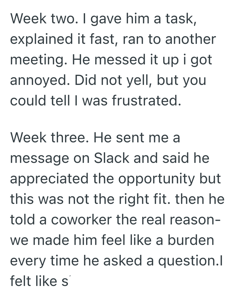 Week two. I gave him a task, explained it fast, ran to another meeting. He messed it up i got annoyed. Did not yell, but you could tell I was frustrated. Week three. He sent me a message on Slack and said he appreciated the opportunity but this was not the right fit. then he told a coworker the real reason- we made him feel like a burden every time he asked a question.I felt like s