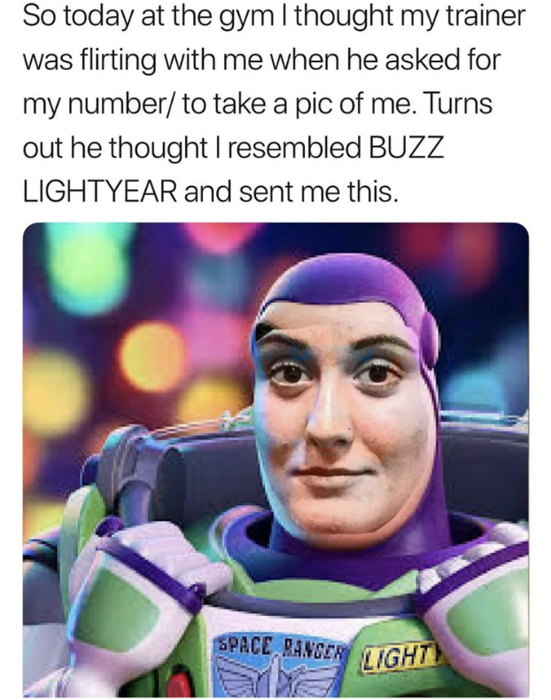 So today at the gym I thought my trainer was flirting with me when he asked for my number/ to take a pic of me. Turns out he thought I resembled BUZZ LIGHTYEAR and sent me this. SPACE RANGER LIGHT