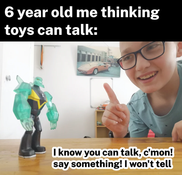 6 year old me thinking toys can talk: I know you can talk, c'mon! say something! I won't tell