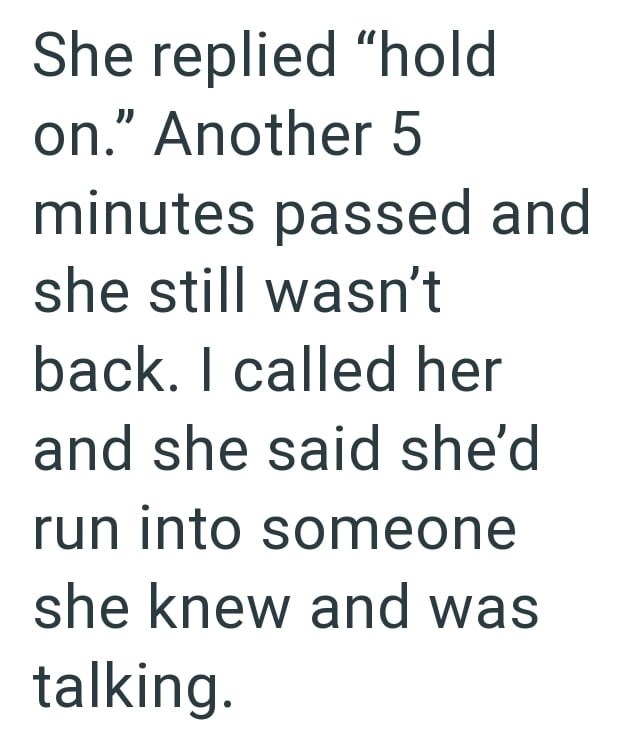 She replied "hold on." Another 5 minutes passed and she still wasn't back. I called her and she said she'd run into someone she knew and was talking.