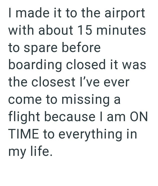 I made it to the airport with about 15 minutes to spare before boarding closed it was the closest I've ever come to missing a flight because I am ON TIME to everything in my life.