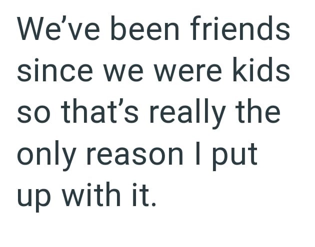 We've been friends since we were kids so that's really the only reason I put up with it.