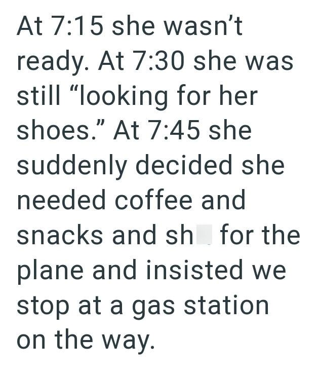 At 7:15 she wasn't ready. At 7:30 she was still "looking for her shoes." At 7:45 she suddenly decided she needed coffee and snacks and sh for the plane and insisted we stop at a gas station on the way.