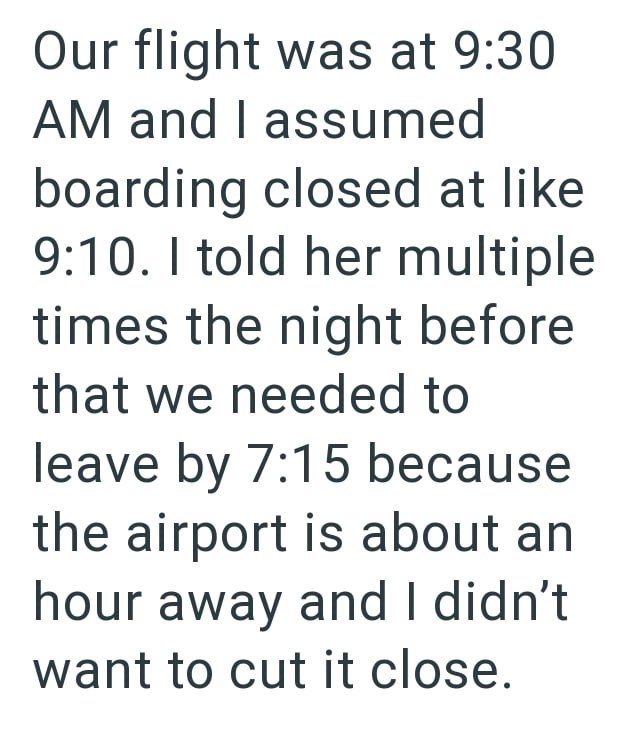 Our flight was at 9:30 AM and I assumed boarding closed at like 9:10. I told her multiple times the night before that we needed to leave by 7:15 because the airport is about an hour away and I didn't want to cut it close.
