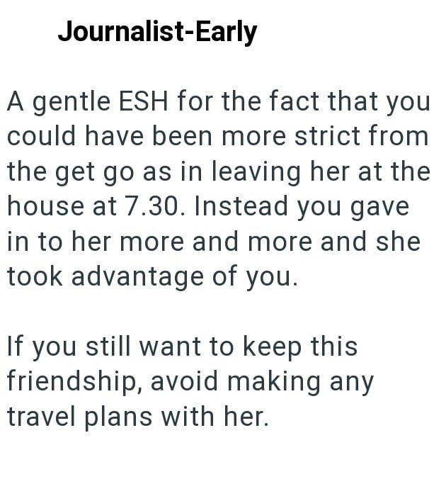 Journalist-Early A gentle ESH for the fact that you could have been more strict from the get go as in leaving her at the house at 7.30. Instead you gave in to her more and more and she took advantage of you. If you still want to keep this friendship, avoid making any travel plans with her.