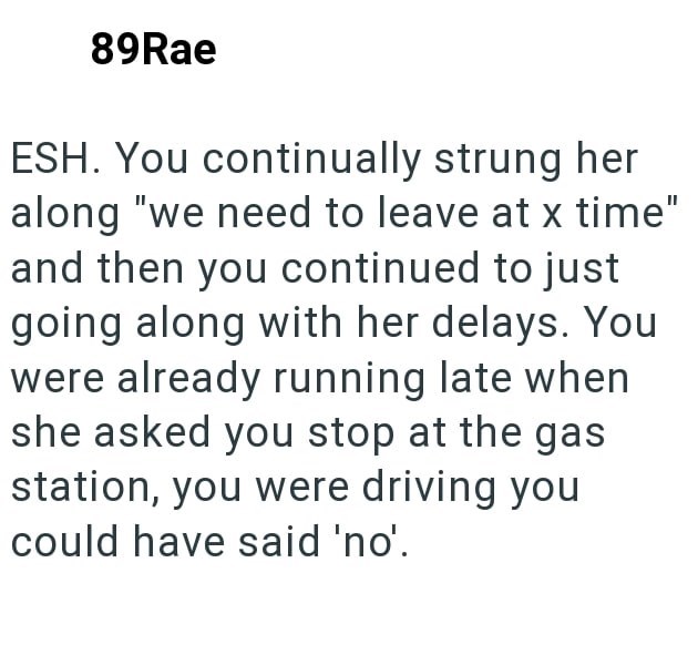89Rae ESH. You continually strung her along "we need to leave at x time" and then you continued to just going along with her delays. You were already running late when she asked you stop at the gas station, you were driving you could have said 'no'.