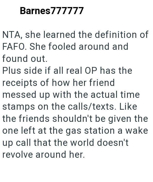 Barnes777777 NTA, she learned the definition of FAFO. She fooled around and found out. Plus side if all real OP has the receipts of how her friend messed up with the actual time stamps on the calls/texts. Like the friends shouldn't be given the one left at the gas station a wake up call that the world doesn't revolve around her.