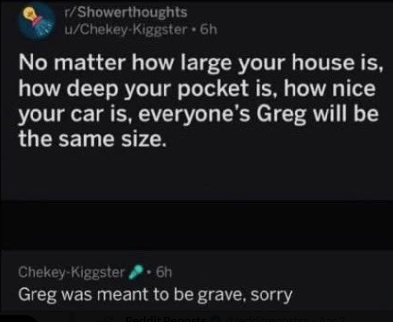 r/Showerthoughts u/Chekey-Kiggster • 6h No matter how large your house is, how deep your pocket is, how nice your car is, everyone's Greg will be the same size. Chekey-Kiggster 6h Greg was meant to be grave, sorry Peddit Reposts & redditrepostss: Apr 2