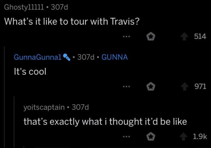 Ghosty11111.307d What's it like to tour with Travis? Gunna Gunnal • 307d GUNNA It's cool yoitscaptain ⚫307d that's exactly what i thought it'd be like 514 971 1.9k